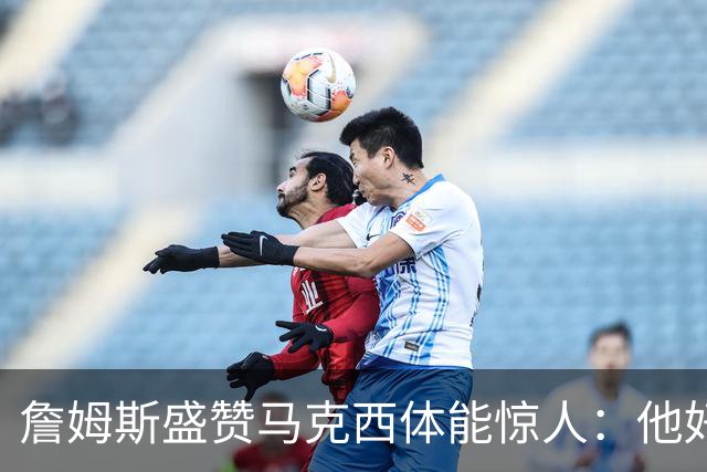 詹姆斯盛赞马克西体能惊人：他好像根本不会累