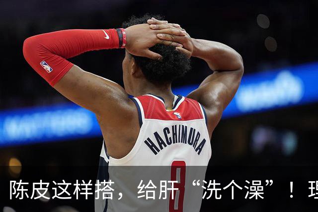 陈皮这样搭，给肝“洗个澡”！理气健脾、降脂化痰，肝病也得求饶